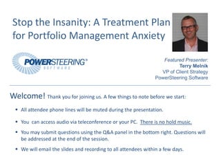 Stop the Insanity: A Treatment Plan 
 for Portfolio Management Anxiety

                                                                    Featured Presenter:
                                                                          Terry Melnik
                                                                   VP of Client Strategy
                                                                 PowerSteering Software


Welcome! Thank you for joining us. A few things to note before we start:
    All attendee phone lines will be muted during the presentation.

    You  can access audio via teleconference or your PC.  There is no hold music.
    You may submit questions using the Q&A panel in the bottom right. Questions will 
    be addressed at the end of the session.
    We will email the slides and recording to all attendees within a few days.
 