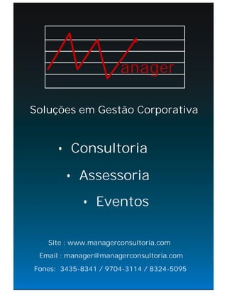 anager

Soluções em Gestão Corporativa


      • Consultoria

        • Assessoria
            • Eventos

   Site : www.managerconsultoria.com
 Email : manager@managerconsultoria.com
Fones: 3435-8341 / 9704-3114 / 8324-5095
