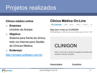 11www.softagon.com.br
Projetos realizados
Clínica médica online
o Empresa:
Uniclinic do Araripe
o Objetivo:
Sistema para frente da clínica,
todo via Internet para Gestão
de Clínicas Médica;
o Endereço:
http://clinigon.softagon.com.br/
Clínica Médica On-Line
 