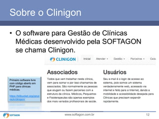 12www.softagon.com.br
Primeiro software livre
com código aberto em
PHP para clínicas
médicas.
https://bitbucket.org/zerut
reck/clinigon/
Sobre o Clinigon
• O software para Gestão de Clínicas
Médicas desenvolvido pela SOFTAGON
se chama Clinigon.
 