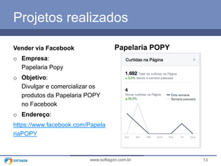 13www.softagon.com.br
Projetos realizados
Vender via Facebook
o Empresa:
Papelaria Popy
o Objetivo:
Divulgar e comercializar os
produtos da Papelaria POPY
no Facebook
o Endereço:
https://www.facebook.com/Papela
riaPOPY
Papelaria POPY
 