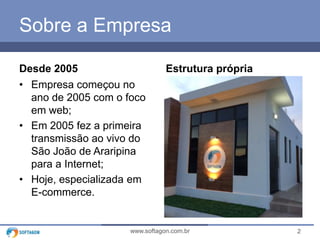 2www.softagon.com.br
Sobre a Empresa
Desde 2005
• Empresa começou no
ano de 2005 com o foco
em web;
• Em 2005 fez a primeira
transmissão ao vivo do
São João de Araripina
para a Internet;
• Hoje, especializada em
E-commerce.
Estrutura própria
 