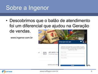 6www.softagon.com.br
Sobre a Ingenor
• Descobrimos que o balão de atendimento
foi um diferencial que ajudou na Geração
de vendas.
www.ingenor.com.br
 