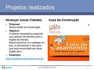 7www.softagon.com.br
Projetos realizados
Alcançar novas Cidades
o Empresa:
Home center da Construção
o Objetivo:
O cliente necessitava expandir
sua carteira de clientes para a
região do Araripe,
desenvolvemos um catálogo on-
line, e otimizamos o site para
que seja encontrado por essa
região alvo.
o Endereço:
http://casadaconstrucaope.com.br/
Casa da Construção
 
