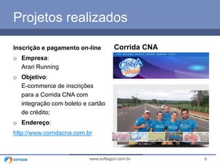 9www.softagon.com.br
Projetos realizados
Inscrição e pagamento on-line
o Empresa:
Arari Running
o Objetivo:
E-commerce de inscrições
para a Corrida CNA com
integração com boleto e cartão
de crédito;
o Endereço:
http://www.corridacna.com.br
Corrida CNA
 