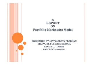 A
         REPORT
           ON
Portfolio-Markowitz Model


PRESENTED BY:- SATYABRATA PRADHAN
    KRUPAJAL BUSINESS SCHOOL
         REGD.NO.-11KB009
        BATCH.NO:-2011-2013
 