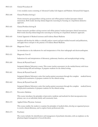 PHA 631   Clinical Procedures II

          A two module course consisting of Advanced Cardiac Life Support and Pediatric Advanced Life Support.

PHA 640   Clinical Problem Solving I

          Onsite interactive group problem solving sessions and offsite patient/student/preceptor clinical
          interactions. Both modes develop clinical diagnostic reasoning by focusing on a hypothetic-deductive
          approach.

PHA 641   Clinical Problem Solving II

          Onsite interactive problem solving sessions and offsite patient/student/preceptor clinical interactions.
          Both modes develop clinical diagnostic reasoning by focusing on a hypothetic-deductive approach.

PHA 645   Critical Appraisal of Medical Literature and Evidence-Based Medicine

          Students will develop the ability to critically analyze current and past medical research and publications,
          and apply those concepts to the practice of Evidence-Based Medicine.

PHA 650   Diagnostic Tests I

          An introduction to the indications for and interpretation of the chest radiograph and electrocardiogram.

PHA 651   Diagnostic Tests II

          Indications for and interpretation of laboratory, pulmonary function, and neurophysiologic testing.

PHA 660   History & Physical Exam I

          Integrated didactic/laboratory course. This course teaches assessment via the medical history with focus
          on interviewing skill and technique. It prepares students for the clinical setting.

PHA 661   History & Physical Exam II

          Integrated didactic/laboratory series that teaches patient assessment through the complete      medical history
          and physical examination. It prepares students for the clinical setting.

PHA 662   History & Physical Exam III

          Integrated didactic/laboratory series that teaches patient assessment through the complete      medical history
          and physical examination. It prepares students for the clinical setting.

PHA 671   Preventive Medicine

          This course introduces the principles of preventive medicine and methods for their incorporation into
          primary care on an individual, family and community basis.

PHA 672   Applied Ethics Physician Assistant

          This course enables the student to examine the principles of medical ethics, develop an organized process
          to resolve clinical dilemmas, and to explore future professional roles.

PHA 673   Psychiatry

          The course includes the identification and management of psychiatric disorders, with an emphasis on the
          pharmacological management of mood disorders.
 