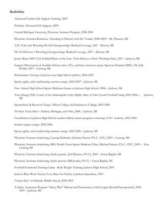 Activities
   Advanced Cardiac Life Support Training, 2009

   Pediatric Advanced Life Support, 2009

   Central Michigan University, Physician Assistant Program, 2008-2009

   Physician Assistant Rotations, Attending to Patients with Dr. Yonder, 2008-2009 – Mt. Pleasant, MI

   AAU Folk style Wrestling World Championships Medical Coverage, 2007 - Detroit, MI

   NCAA Division 1 Wrestling Championships Medical Coverage, 2007 – Detroit, MI

   Jennie Ritter 2005 USA Softball Player of the Year, “One Pitch at a Time” Pitching Clinic, 2007 – Jackson, MI

   Surgery Observation of shoulder labrum, knee ACL, and knee meniscus repair, Sparrow Hospital (MSU), Dr. Julie
       Dodds, 2007 – Lansing, MI

   Performance Testing of Jackson area High School athletes, 2006-2007

   Speed, agility, and conditioning summer camps, 2002-2007 – Jackson, MI

   First Annual High School Sports Medicine Games at Jackson High School, 2006 – Jackson, MI

   Tony Dungy (NFL Coach of the Indianapolis Colts) Mighty Men of Valor Youth Football Camp, 2005-2006 –           Jackson,
      MI

   Quarterback & Receiver Camps, Albion College and Kalamazoo College, 2003-2006

   Tri-State Track Meet – Indiana, Michigan, and Ohio, 2006 – Jackson, MI

   Coordinator of Jackson High School student athletic trainer program consisting of 30+ students, 2002-2006

   Student trainer camps, 2002-2006

   Speed, agility, and conditioning summer camps, 2002-2006 – Jackson, MI

   Physician Assistant shadowing, Lansing Pediatrics (Stefanie Nassar, PA-C, ATC), 2005 – Lansing, MI

   Physician Assistant shadowing, MSU Health Team Sports Medicine Clinic (Michael Strauss, PA-C, ATC), 2005 – East
      Lansing, MI

   Physician Assistant shadowing, family practice (Jeff Brenner, PA-C), 2005 – Eaton Rapids, MI

   Physician Assistant shadowing, family practice (Bill Jordan, PA-C) – Eaton Rapids, MI

   Football Functional Training Camp - Body Weight Training, Jackson High School, 2005

   Jackson Race Week Twenty Four, Race for Charity at Jackson Speedway, 2005

   “Career Day” at Parkside Middle School, 2004-2005

   A Safety Awareness Program “Safety Plan” Manual and Presentation, Little League Baseball Incorporated, 2004-
       2005 – Jackson, MI
 