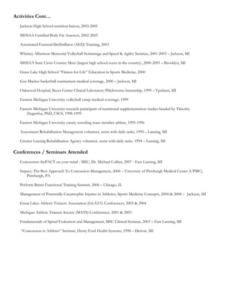 Activities Cont…
  Jackson High School nutrition liaison, 2003-2005

  MHSAA Certified Body Fat Assessor, 2002-2005

  Automated External Defibrillator (AED) Training, 2003

  Whitney Albertson Memorial Volleyball Scrimmage and Speed & Agility Seminar, 2001-2003 – Jackson, MI

  MHSAA State Cross Country Meet (largest high school event in the country), 2000-2005 – Brooklyn, MI

  Grass Lake High School “Fitness for Life” Education in Sports Medicine, 2000

  Gus Macker basketball tournament medical coverage, 2000 – Jackson, MI

  Oakwood Hospital, Beyer Center Clinical Laboratory Phlebotomy Internship, 1999 – Ypsilanti, MI

  Eastern Michigan University volleyball camp medical coverage, 1999

  Eastern Michigan University research participant of nutritional supplementation studies headed by Timothy
      Ziegenfus, PhD, CSCS, 1998-1999

  Eastern Michigan University varsity wrestling team member athlete, 1995-1996

  Assessment Rehabilitation Management volunteer, assist with daily tasks, 1995 – Lansing, MI

  Greater Lansing Rehabilitation Agency volunteer, assist with daily tasks. 1994 – Lansing, MI

Conferences / Seminars Attended
  Concussion: ImPACT on your mind - MSU, Dr. Michael Collins, 2007 - East Lansing, MI

  Impact, The Best Approach To Concussion Management, 2006 – University of Pittsburgh Medical Center (UPMC),
     Pittsburgh, PA

  Perform Better Functional Training Summit, 2006 – Chicago, IL

  Management of Potentially Catastrophic Injuries in Athletics, Sports Medicine Concepts, 2004 & 2008 – Jackson, MI

  Great Lakes Athletic Trainers Association (GLATA) Conferences, 2003 & 2004

  Michigan Athletic Trainers Society (MATS) Conferences. 2001 & 2003

  Fundamentals of Spinal Evaluation and Management, MSU Clinical Seminar, 2003 – East Lansing, MI

   “Concussion in Athletes” Seminar, Henry Ford Health Systems, 1998 – Detroit, MI
 