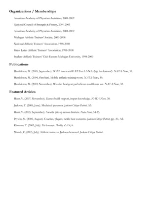 Organizations / Memberships
   American Academy of Physician Assistants, 2008-2009

   National Council of Strength & Fitness, 2001-2003

   American Academy of Physician Assistants, 2001-2002

   Michigan Athletic Trainers’ Society, 2000-2008

   National Athletic Trainers’ Association, 1998-2008

   Great Lakes Athletic Trainers’ Association, 1998-2008

   Student Athletic Trainers’ Club Eastern Michigan University, 1998-2000

Publications
   Hambleton, M. (2005, September). SOAP notes and H.I.P.Fun.L.S.N.S. (hip fun lessons!). NATA News, 35.

   Hambleton, M. (2004, October). Mobile athletic training room. NATA News, 30.

   Hambleton, M. (2003, November). Wrestler headgear pad relieves cauliflower ear. NATA News, 32.

Featured Articles
   Hunt, V. (2007, November). Games build rapport, impart knowledge. NATA News, 38.

   Jackson, T. (2006, June). Medicinal purposes. Jackson Citizen Patriot, A5.

   Hunt, V. (2005, September). Awards pile up across districts. Nata News, 54-55.

   Pryson, M. (2005, August). Coaches, players, tackle heat concerns. Jackson Citizen Patriot, pp. A1, A2.

   Kissman, T. (2005, July). Fit features. Healthy & Fit, 6.

   Mundy, C. (2005, July). Athletic trainer at Jackson honored. Jackson Citizen Patriot.
 