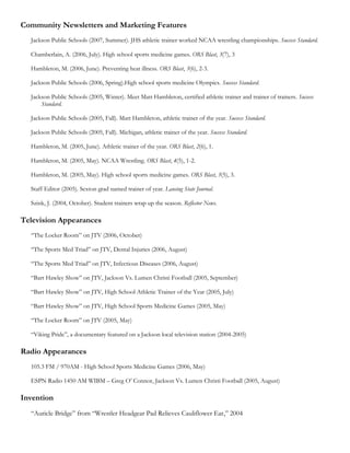 Community Newsletters and Marketing Features
  Jackson Public Schools (2007, Summer). JHS athletic trainer worked NCAA wrestling championships. Success Standard.

  Chamberlain, A. (2006, July). High school sports medicine games. ORS Blast, 3(7), 3

  Hambleton, M. (2006, June). Preventing heat illness. ORS Blast, 3(6), 2-3.

  Jackson Public Schools (2006, Spring).High school sports medicine Olympics. Success Standard.

  Jackson Public Schools (2005, Winter). Meet Matt Hambleton, certified athletic trainer and trainer of trainers. Success
      Standard.

  Jackson Public Schools (2005, Fall). Matt Hambleton, athletic trainer of the year. Success Standard.

  Jackson Public Schools (2005, Fall). Michigan, athletic trainer of the year. Success Standard.

  Hambleton, M. (2005, June). Athletic trainer of the year. ORS Blast, 2(6), 1.

  Hambleton, M. (2005, May). NCAA Wrestling. ORS Blast, 4(5), 1-2.

  Hambleton, M. (2005, May). High school sports medicine games. ORS Blast, 3(5), 3.

  Staff Editor (2005). Sexton grad named trainer of year. Lansing State Journal.

  Szink, J. (2004, October). Student trainers wrap up the season. Reflector News.

Television Appearances
  “The Locker Room” on JTV (2006, October)

  “The Sports Med Triad” on JTV, Dental Injuries (2006, August)

  “The Sports Med Triad” on JTV, Infectious Diseases (2006, August)

  “Bart Hawley Show” on JTV, Jackson Vs. Lumen Christi Football (2005, September)

  “Bart Hawley Show” on JTV, High School Athletic Trainer of the Year (2005, July)

  “Bart Hawley Show” on JTV, High School Sports Medicine Games (2005, May)

  “The Locker Room” on JTV (2005, May)

  “Viking Pride”, a documentary featured on a Jackson local television station (2004-2005)

Radio Appearances
  105.3 FM / 970AM - High School Sports Medicine Games (2006, May)

  ESPN Radio 1450 AM WIBM – Greg O’ Connor, Jackson Vs. Lumen Christi Football (2005, August)

Invention
  “Auricle Bridge” from “Wrestler Headgear Pad Relieves Cauliflower Ear,” 2004
 