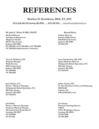 REFERENCES
                           Matthew D. Hambleton, MSA, AT, ATC
        121 E. Jolly Rd. D3 Lansing, MI 48910   (517) 449-1835    mhambletonatc@hotmail.com



Dr. John C. Maino II MD, FACEP                                     Russell Davis
Medical Director                                            Athletic Director
Emergency Department                                        Jackson High School
Allegiance Health                                           544 Wildwood Avenue
205 N. East Avenue                                          Jackson, MI 49201
Jackson, MI 49201                                           517.841.3710
517.788.4811 or 517.788.4482 or 517.788.4800
517.780.9628 (Administrative Assistant)




Traci Jo Hubbard, ATC                                       Amy Chamberlain, MS, ATC
Program Manager                                             Sports Medicine Director
Work–Fit, Inc.                                              Orthopaedic Rehab Specialists, P.C.
4002 Cooper Street                                          206 Page Avenue
Jackson, MI 49201                                           Jackson, MI 49201
517.780.6002                                                517.783.6670
517.780.6100




Jerry Malone, P.T.                                          Jeffrey Taylor, ATC
Owner / Physical Therapist                                  Sr. Vice President of Sales and Marketing
Orthopaedic Rehab Specialists, P.C.                         MEDLAB
206 Page Avenue                                             Laporte, IN
Jackson, MI 49201                                           jefftaylor03@live.com
517.783.6670



John Kolar                                                  Jon Greene
Owner / Physical Therapist                                  Personal Training Director
Exclusive Physical Therapy                                  YMCA
416 South Creyts Road Suite B                               119 N. Washington Square
Lansing, MI 48917                                           Lansing, MI 48933
517.327.0966                                                517.827.9640
517.327.966                                                 517.484.4000
 