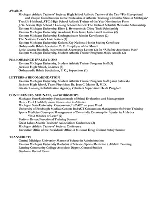 AWARDS
    Michigan Athletic Trainers’ Society: High School Athletic Trainer of the Year “For Exceptional
         and Unique Contributions to the Profession of Athletic Training within the State of Michigan”
    Traci Jo Hubbard, ATC: High School Athletic Trainer of the Year Nomination Form
    J. W. Sexton High School / Lansing School District: The Richard Schaible Memorial Scholarship
    Eastern Michigan University: Elton J. Rynearson & Chloe Todd Scholarship
    Eastern Michigan University: Academic Excellence Letter and Citations (2)
    Eastern Michigan University: Undergraduate Scholar Certificates (2)
    The National Dean’s List: Letters (2)
    Eastern Michigan University: Golden Key National Honor Society Certificate
    Orthopaedic Rehab Specialist, P. C.: Employee of the Month
    Little League Baseball, Incorporated: Acceptance Letters (2) for “A Safety Awareness Plan”
    Eastern Michigan University, Student Athletic Trainer Program: Mock Awards (2)

PERFORMANCE EVALUATIONS
    Eastern Michigan University, Student Athletic Trainer Program Staff (5)
    Jackson High School, Coaches (3)
    Orthopaedic Rehab Specialists, P. C., Supervisors (1)

LETTERS of RECOMMENDATION
    Eastern Michigan University, Student Athletic Trainer Program Staff: Janet Balowski
    Jackson High School, Team Physician: Dr. John C. Maino II, M.D.
    Greater Lansing Rehabilitation Agency, Volunteer Supervisor: Heidi Pangborn

CONFERENCES, SEMINARS, and WORKSHOPS
    Michigan State University: Fundamentals of Spinal Evaluation and Management
    Henry Ford Health System: Concussion in Athletes
    Michigan State University: Concussion, ImPACT on your Mind
    University of Pittsburgh Medical Center: ImPACT Concussion Management Software Training
    Sports Medicine Concepts: Management of Potentially Catastrophic Injuries in Athletics
           “In 2 Minutes or Less” (2)
    Perform Better: Functional Training Summit
    Great Lakes Athletic Trainers’ Association: Conference (2)
    Michigan Athletic Trainers’ Society: Conference
    Executive Office of the President: Office of National Drug Control Policy Summit

TRANSCRIPTS
    Central Michigan University Master of Science in Administration
    Eastern Michigan University Bachelor of Science, Sports Medicine / Athletic Training
    Lansing Community College Associate Degree, General Studies
    Graduate Record Exam
 