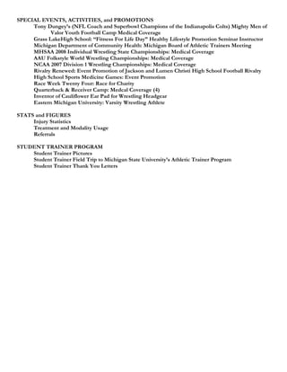 SPECIAL EVENTS, ACTIVITIES, and PROMOTIONS
     Tony Dungey’s (NFL Coach and Superbowl Champions of the Indianapolis Colts) Mighty Men of
            Valor Youth Football Camp Medical Coverage
     Grass LakeHigh School: “Fitness For Life Day” Healthy Lifestyle Promotion Seminar Instructor
     Michigan Department of Community Health: Michigan Board of Athletic Trainers Meeting
     MHSAA 2008 Individual Wrestling State Championships: Medical Coverage
     AAU Folkstyle World Wrestling Championships: Medical Coverage
     NCAA 2007 Division 1 Wrestling Championships: Medical Coverage
     Rivalry Renewed: Event Promotion of Jackson and Lumen Christi High School Football Rivalry
     High School Sports Medicine Games: Event Promotion
     Race Week Twenty Four: Race for Charity
     Quarterback & Receiver Camp: Medcal Coverage (4)
     Inventor of Cauliflower Ear Pad for Wrestling Headgear
     Eastern Michigan University: Varsity Wrestling Athlete

STATS and FIGURES
     Injury Statistics
     Treatment and Modality Usage
     Referrals

STUDENT TRAINER PROGRAM
    Student Trainer Pictures
    Student Trainer Field Trip to Michigan State University’s Athletic Trainer Program
    Student Trainer Thank You Letters
 