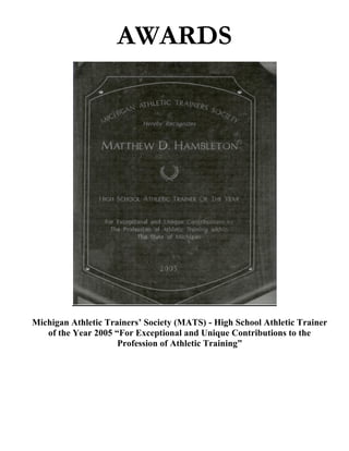 AWARDS




Michigan Athletic Trainers’ Society (MATS) - High School Athletic Trainer
   of the Year 2005 “For Exceptional and Unique Contributions to the
                     Profession of Athletic Training”
 