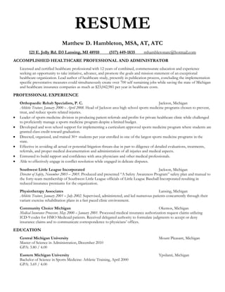 RESUME
                               Matthew D. Hambleton, MSA, AT, ATC
          121 E. Jolly Rd. D3 Lansing, MI 48910               (517) 449-1835         mhambletonatc@hotmail.com
ACCOMPLISHED HEALTHCARE PROFESSIONAL AND ADMINISTRATOR
    Licensed and certified healthcare professional with 12 years of combined, commensurate education and experience
    seeking an opportunity to take initiative, advance, and promote the goals and mission statement of an exceptional
    healthcare organization. Lead author of healthcare study, presently in publication process, concluding the implementation
    specific preventative measures could simultaneously create over 700 self sustaining jobs while saving the state of Michigan
    and healthcare insurance companies as much as $23,042,981 per year in healthcare costs.

PROFESSIONAL EXPERIENCE
    Orthopaedic Rehab Specialists, P. C.                                                           Jackson, Michigan
    Athletic Trainer, January 2000 – April 2008. Head of Jackson area high school sports medicine programs chosen to prevent,
    treat, and reduce sports related injuries.
   Leader of sports medicine division in producing patient referrals and profits for private healthcare clinic while challenged
    to proficiently manage a sports medicine program despite a limited budget.
   Developed and won school support for implementing a curriculum approved sports medicine program where students are
    granted class credit toward graduation.
   Directed, organized, and trained 30+ students per year enrolled in one of the largest sports medicine programs in the
    state.
   Effective in avoiding all actual or potential litigation threats due in part to diligence of detailed evaluations, treatments,
    referrals, and proper medical documentation and administration of all injuries and medical aspects.
   Entrusted to build rapport and confidence with area physicians and other medical professionals.
   Able to effectively engage in conflict resolution while engaged in delicate disputes.

    Southwest Little League Incorporated                                                    Jackson, Michigan
    Director of Safety, November 2003 – 2005. Produced and presented “A Safety Awareness Program” safety plan and manual to
    the forty-team membership of Southwest Little League officials of Little League Baseball Incorporated resulting in
    reduced insurance premiums for the organization.
    Physiotherapy Associates                                                                   Lansing, Michigan
    Athletic Trainer, January 2001 – July 2002. Supervised, administered, and led numerous patients concurrently through their
    variant exercise rehabilitation plans in a fast paced clinic environment.
    Community Choice Michigan                                                                  Okemos, Michigan
    Medical Insurance Processor, May 2000 – January 2001. Processed medical insurance authorization request claims utilizing
    ICD-9 codes for HMO Medicaid patients. Received delegated authority to formulate judgments to accept or deny
    insurance claims and to communicate correspondence to physicians’ offices.

EDUCATION
    Central Michigan University                                                                Mount Pleasant, Michigan
    Master of Science in Administration, December 2010
    GPA: 3.80 / 4.00
    Eastern Michigan University                                                                Ypsilanti, Michigan
    Bachelor of Science in Sports Medicine: Athletic Training, April 2000
    GPA: 3.69 / 4.00
 