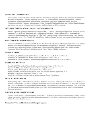 RELEVANT COURSEWORK
   Graduate level coursework includes Health Services Administration, Integrative Analysis of Administration, Information
   Resources Management, Collective Bargaining and Labor Law, Communication in Conflict Management, Financial
   Management, Research Methods in Administration, Quantitative Applications in Decision Making, Marketing
   Administration, Public Personnel Administration, Critical Appraisal of Medical Literature and Evidence-Based Medicine,
   and twenty-four courses in General and Preventative Medicine. Received HIPAA training.

NOTABLE CAREER ACHIEVEMENTS AND ACTIVITIES
   Selected to provide sporting event medical coverage for: NCAA Division 1 Wrestling Championships (nationally televised
   on ESPN); AAU Folk style Wrestling World Championships; and Tony Dungy’s (NFL Coach of the Super Bowl
   Champions, Indianapolis Colts) Mighty Men of Valor Youth Football Camps. Leader in the organizing, event planning,
   and undertaking of the “First Annual High School Sports Medicine Games,” an event which garnered national attention.

CONFERENCES AND SEMINARS
   Concussion: ImPACT on your Mind; ImPACT, The Best Approach to Concussion Management; Concussion in Athletes
   Seminar; Fundamentals of Spinal Evaluation and Management; Management of Potentially Catastrophic Injuries in
   Athletics, Sports Medicine Concepts; Perform Better Functional Training Summit; Great Lakes Athletic Trainers’
   Association (GLATA) conferences; Michigan Athletic Trainer’ Society (MATS) conferences.

PUBLICATIONS
   Hambleton, M. (2005, September). SOAP notes and H. I. P. Fun. L. S. N. S. NATA News, 35.
   Hambleton, M. (2004, October). Mobile athletic training room, NATA News, 30.
   Hambleton, M. (2003, November). Wrestler headgear pad relieves cauliflower ear. NATA News, 32.

FEATURED ARTICLES
   Hunt, V. (2007, November). Games build rapport, impart knowledge. NATA News, 38.
   Jackson, T. (2006, June). Medicinal purposes. Jackson Citizen Patriot, p. A5.
   Hunt, V. (2005). Awards pile up across districts. NATA News, 54-55.
   Pryson, M. (2005, August). Coaches, players, tackle heat concerns. Jackson Citizen Patriot, p. A1.
   Kissman, T. (2005, July). Fit features. Healthy & Fit, 6.
   Mundy, C. (2005, July). Athletic trainer at Jackson honored. Jackson Citizen Patriot.

HONORS AND AWARDS
   Michigan High School Athletic Trainer of the Year 2005 “For Exceptional and Unique Contributions to the Profession of
   Athletic Training within The State of Michigan;” Cambridge Who’ s Who; The National Dean’s List (two) (The country’s
   top 1% of 1%); Golden Key National Honor Society; Chloe Todd and Elton J. Rynearson Scholarship; EMU Dean’s List
   (six times); EMU Undergraduate Scholar Awards (two); EMU Academic Excellence Citations (three); Richard Schaible
   Memorial Scholarship.

LICENSE AND CERTIFICATIONS
   Licensed Athletic Trainer (AT); Certified Athletic Trainer (ATC); CPR; First Aid; Automated External Defibrillator (AED); Advanced
   Cardiac Life Support; Pediatric Advanced Life Support; Phlebotomist (CLPlb); Health Fitness Instructor; and Michigan High School
   Athletic Association Body Fat Assessor.

Curriculum Vitae and Portfolio available upon request.
 