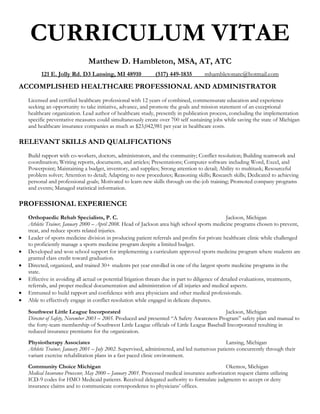 CURRICULUM VITAE
                               Matthew D. Hambleton, MSA, AT, ATC
          121 E. Jolly Rd. D3 Lansing, MI 48910               (517) 449-1835         mhambletonatc@hotmail.com

ACCOMPLISHED HEALTHCARE PROFESSIONAL AND ADMINISTRATOR
    Licensed and certified healthcare professional with 12 years of combined, commensurate education and experience
    seeking an opportunity to take initiative, advance, and promote the goals and mission statement of an exceptional
    healthcare organization. Lead author of healthcare study, presently in publication process, concluding the implementation
    specific preventative measures could simultaneously create over 700 self sustaining jobs while saving the state of Michigan
    and healthcare insurance companies as much as $23,042,981 per year in healthcare costs.

RELEVANT SKILLS AND QUALIFICATIONS
    Build rapport with co-workers, doctors, administrators, and the community; Conflict resolution; Building teamwork and
    coordination; Writing reports, documents, and articles; Presentations; Computer software including Word, Excel, and
    Powerpoint; Maintaining a budget, inventory, and supplies; Strong attention to detail; Ability to multitask; Resourceful
    problem solver; Attention to detail; Adapting to new procedures; Reasoning skills; Research skills; Dedicated to achieving
    personal and professional goals; Motivated to learn new skills through on-the-job training; Promoted company programs
    and events; Managed statistical information.

PROFESSIONAL EXPERIENCE
    Orthopaedic Rehab Specialists, P. C.                                                           Jackson, Michigan
    Athletic Trainer, January 2000 – April 2008. Head of Jackson area high school sports medicine programs chosen to prevent,
    treat, and reduce sports related injuries.
   Leader of sports medicine division in producing patient referrals and profits for private healthcare clinic while challenged
    to proficiently manage a sports medicine program despite a limited budget.
   Developed and won school support for implementing a curriculum approved sports medicine program where students are
    granted class credit toward graduation.
   Directed, organized, and trained 30+ students per year enrolled in one of the largest sports medicine programs in the
    state.
   Effective in avoiding all actual or potential litigation threats due in part to diligence of detailed evaluations, treatments,
    referrals, and proper medical documentation and administration of all injuries and medical aspects.
   Entrusted to build rapport and confidence with area physicians and other medical professionals.
   Able to effectively engage in conflict resolution while engaged in delicate disputes.

    Southwest Little League Incorporated                                                    Jackson, Michigan
    Director of Safety, November 2003 – 2005. Produced and presented “A Safety Awareness Program” safety plan and manual to
    the forty-team membership of Southwest Little League officials of Little League Baseball Incorporated resulting in
    reduced insurance premiums for the organization.
    Physiotherapy Associates                                                                   Lansing, Michigan
    Athletic Trainer, January 2001 – July 2002. Supervised, administered, and led numerous patients concurrently through their
    variant exercise rehabilitation plans in a fast paced clinic environment.
    Community Choice Michigan                                                                  Okemos, Michigan
    Medical Insurance Processor, May 2000 – January 2001. Processed medical insurance authorization request claims utilizing
    ICD-9 codes for HMO Medicaid patients. Received delegated authority to formulate judgments to accept or deny
    insurance claims and to communicate correspondence to physicians’ offices.
 