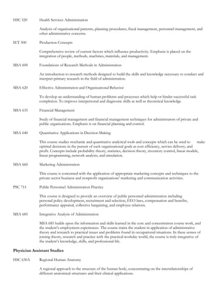 HSC 520       Health Services Administration

              Analysis of organizational patterns, planning procedures, fiscal management, personnel management, and
              other administrative concerns.

IET 500       Production Concepts

              Comprehensive review of current factors which influence productivity. Emphasis is placed on the
              integration of people, methods, machines, materials, and management.

MSA 600       Foundations of Research Methods in Administration

              An introduction to research methods designed to build the skills and knowledge necessary to conduct and
              interpret primary research in the field of administration.

MSA 620       Effective Administration and Organizational Behavior

              To develop an understanding of human problems and processes which help or hinder successful task
              completion. To improve interpersonal and diagnostic skills as well as theoretical knowledge.

MSA 635       Financial Management

              Study of financial management and financial management techniques for administrators of private and
              public organizations. Emphasis is on financial planning and control.

MSA 640       Quantitative Applications in Decision Making

              This course studies stochastic and quantitative analytical tools and concepts which can be used to        make
              optimal decisions in the pursuit of such organizational goals as cost efficiency, service delivery, and
              profit. Concepts include probability theory, statistics, decision theory, inventory control, linear models,
              linear programming, network analysis, and simulation.

MSA 660       Marketing Administration

              This course is concerned with the application of appropriate marketing concepts and techniques to the
              private sector business and nonprofit organizations’ marketing and communication activities.

PSC 711       Public Personnel Administration Practice

              This course is designed to provide an overview of public personnel administration including
              personal policy development, recruitment and selection, EEO laws, compensation and benefits,
              performance appraisal, collective bargaining, and employee relations.

MSA 685       Integrative Analysis of Administration

              MSA 685 builds upon the information and skills learned in the core and concentration course work, and
              the student’s employment experiences. The course trains the student in application of administrative
              theory and research to practical issues and problems found in occupational situations. In these senses of
              joining theory, research and practice with the practical workday world, the course is truly integrative of
              the student’s knowledge, skills, and professional life.

Physician Assistant Studies

HSC 630A      Regional Human Anatomy

              A regional approach to the structure of the human body, concentrating on the interrelationships of
              different anatomical structures and their clinical applications.
 