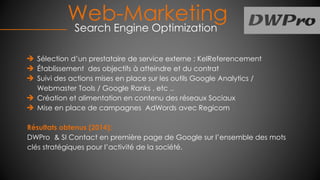 Web-Marketing
Search Engine Optimization
Sélection d’un prestataire de service externe : KelReferencement
Établissement des objectifs à atteindre et du contrat
Suivi des actions mises en place sur les outils Google Analytics /
Webmaster Tools / Google Ranks , etc ..
Création et alimentation en contenu des réseaux Sociaux
Mise en place de campagnes AdWords avec Regicom
Résultats obtenus (2014):
DWPro & SI Contact en première page de Google sur l’ensemble des mots
clés stratégiques pour l’activité de la société.
 