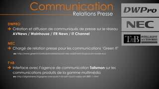 Communication
Relations Presse
DWPRO
Création et diffusion de communiqués de presse sur le réseau
AVNews / Wainhouse / ITR News / IT Channel
NEC
Chargé de relation presse pour les communications ‘Green IT’
ex: http://www.greenit.fr/article/materiel/ecran-nec-ea231wmi-toujours-en-mode-eco
T’nB
Interface avec l’agence de communication Talisman sur les
communications produits de la gamme multimédia
ex: http://digitalnews.fr/gagnez-une-souris-t-nb-soft-touch-rubby-art-3881-1.html
 