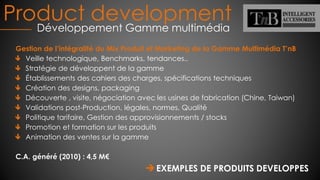 Product development
Développement Gamme multimédia
Gestion de l’intégralité du Mix Produit et Marketing de la Gamme Multimédia T’nB
Veille technologique, Benchmarks, tendances..
Stratégie de développent de la gamme
Établissements des cahiers des charges, spécifications techniques
Création des designs, packaging
Découverte , visite, négociation avec les usines de fabrication (Chine, Taiwan)
Validations post-Production, légales, normes, Qualité
Politique tarifaire, Gestion des approvisionnements / stocks
Promotion et formation sur les produits
Animation des ventes sur la gamme
C.A. généré (2010) : 4,5 M€
EXEMPLES DE PRODUITS DEVELOPPES
 