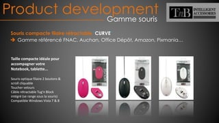 Product development
Gamme souris
Souris compacte filaire rétractable ‘CURVE’
Gamme référencé FNAC, Auchan, Office Dépôt, Amazon, Pixmania…
Taille compacte idéale pour
accompagner votre
Notebook, tablette...
Souris optique filaire 2 boutons &
scroll cliquable
Toucher velours
Câble rétractable Tug'n Block
intégré (se range sous la souris)
Compatible Windows Vista 7 & 8
 