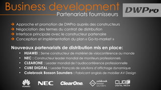 Approche et promotion de DWPro auprès des constructeurs
Négociation des termes du contrat de distribution
Interface principale avec le constructeur partenaire
Conception et implémentation du plan « Go-to-market »
Nouveaux partenariats de distribution mis en place:
• HUAWEI : 3eme constructeur de matériel de visioconférence au monde
• NEC : Constructeur leader mondial de moniteurs professionnels
• CLEARONE : Leader mondial de l’audioconférence professionnelle
• CUBE DIGITAL : Leader Français de solutions d’affichage dynamique
• Colebrook Bosson Saunders : Fabricant anglais de mobilier AV Design
Business development
Partenariats fournisseurs
 