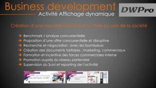 Création d’une nouvelle branche d’activité au sein de la société
Benchmark / analyse concurrentielle
Proposition d’une offre concurrentielle et disruptive
Recherche et négociation avec les fournisseurs
Création des documents tarifaires , marketing, commerciaux
Formation et incentive des forces commerciales interne
Promotion auprès du réseau partenaire
Supervision du Suivi et reporting de l’activitié
Business development
Activité Affichage dynamique
 