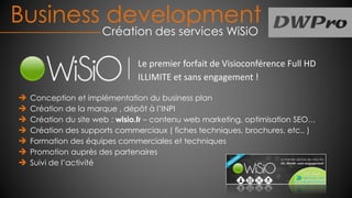 Conception et implémentation du business plan
Création de la marque , dépôt à l’INPI
Création du site web : wisio.fr – contenu web marketing, optimisation SEO…
Création des supports commerciaux ( fiches techniques, brochures, etc.. )
Formation des équipes commerciales et techniques
Promotion auprès des partenaires
Suivi de l’activité
Business development
Création des services WiSiO
Le premier forfait de Visioconférence Full HD
ILLIMITE et sans engagement !
 