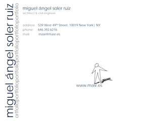ortfolioportfolioportfolioportfolioportfolioportfolio
miguel ángel soler ruiz                                 miguel ángel soler ruiz
                                                        architect & civil engineer



                                                        address: 539 West 49th Street, 10019 New York| NY
                                                        phone: 646.392.6216
                                                        mail:    masr@masr.es




                                                                                         www.masr.es
 