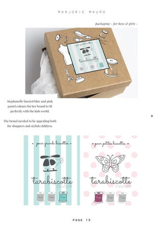 pour grands biscottos
tarabiscottecouture
3 ans 5 ans 7 ans
tarabiscottecouture
pour petites biscottes
3 ans 5 ans 7 ans
Stephanelle fancied blue and pink
pastel colours for her brand to fit
perfectly with the kids world.
The brand needed to be appealing both
for shoppers and stylish children.
packaging - for boys & girls -
+
M A R J O R I E M A U R O
P A G E 1 5
 