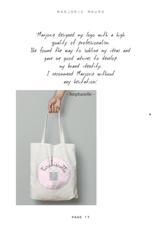 ‘Marjorie designed my logo with a high
quality of professionalism.
She found the way to sublime my ideas and
gave me good advices to develop
my brand identity.
I recommend Marjorie without
any hesitation.’
- Stephanelle -
+
M A R J O R I E M A U R O
P A G E 1 7
+
P A G E 1 7
 