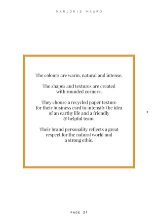 The colours are warm, natural and intense.
The shapes and textures are created
with rounded corners.
They choose a recycled paper texture
for their business card to intensify the idea
of an earthy life and a friendly
& helpful team.
Their brand personality reflects a great
respect for the natural world and
a strong ethic.
+
M A R J O R I E M A U R O
P A G E 2 1
 