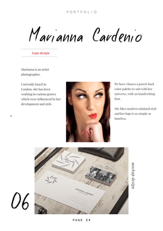 Marianna is an artist
photographer.
Currently based in
London, she has been
working in various genres
which were influenced by her
development and style.
Marianna Cardenio
06
Logo design
mockupdesign
We have chosen a pared-back
color palette to suit with her
universe, with an handwriting
font.
She likes modern minimal style
and her logo is as simple as
timeless.
P O R T F O L I O
P A G E 2 4
-
 