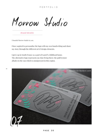 07
I founded Morrow Studio in 2016.
I have aspired to personalise the logo with my own handwriting and share
my story through the different art & design elements.
I grew up in South France as a part of Laurel’s childhood home.
The alternative logo represents my time living there; the gold texture
alludes to the sun which is omnipresent in this region.
Brand Identity
Morrow Studio
translucent business card
07
P O R T F O L I O
P A G E 2 6
-
 