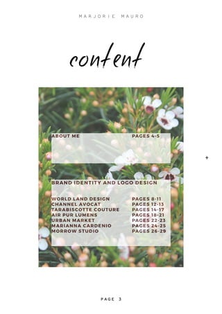 ABOUT ME				PAGES 4-5
BRAND IDENTITY AND LOGO DESIGN
WORLD LAND DESIGN		 PAGES 8-11
CHANNEL AVOCAT			PAGES 12-13
TARABISCOTTE COUTURE	 PAGES 14-17
AIR PUR LUMENS			 PAGES 18-21
URBAN MARKET			PAGES 22-23
MARIANNA CARDENIO		 PAGES 24-25
MORROW STUDIO			PAGES 26-29
content
+
M A R J O R I E M A U R O
P A G E 3
 