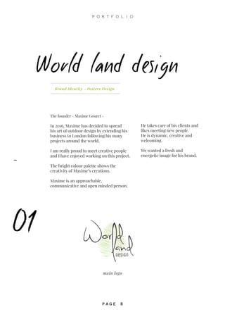 Brand Identity - Posters Design
The founder - Maxime Gouret -
In 2016, Maxime has decided to spread
his art of outdoor design by extending his
business to London following his many
projects around the world.
I am really proud to meet creative people
and I have enjoyed working on this project.
The bright colour palette shows the
creativity of Maxime’s creations.
Maxime is an approachable,
communicative and open minded person.
World land design
01
Design
main logo
He takes care of his clients and
likes meeting new people.
He is dynamic, creative and
welcoming.
We wanted a fresh and
energetic image for his brand.
P O R T F O L I O
P A G E 8
-
 