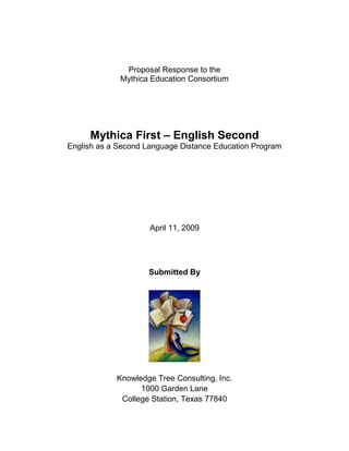 Proposal Response to the
             Mythica Education Consortium




     Mythica First – English Second
English as a Second Language Distance Education Program




                     April 11, 2009




                    Submitted By




            Knowledge Tree Consulting, Inc.
                  1000 Garden Lane
             College Station, Texas 77840
 