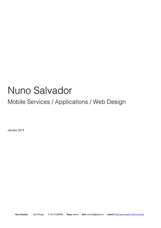 Nuno Salvador 
Mobile Services / Applications / Web Design 
January 2013 
Nuno Salvador Fafe Portugal T +351 912844804 Skype iruleonu Mail nunoslvdr@gmail.com Linked.in http://www.linkedin.com/in/nunoslvdr 
 