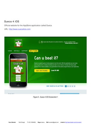 Sueca 4 iOS 
Official website for the AppStore application called Sueca. 
URL: http://www.sueca4ios.com 
Figure 5 - Sueca 4 iOS Screenshot 1 
Nuno Salvador Fafe Portugal T +351 912844804 Skype iruleonu Mail nunoslvdr@gmail.com Linked.in http://www.linkedin.com/in/nunoslvdr 
 