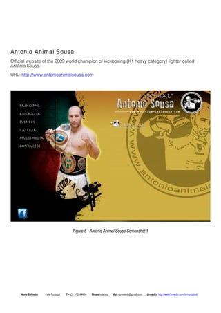 Antonio Animal Sousa 
Official website of the 2009 world champion of kickboxing (K1 heavy category) fighter called 
Antnio Sousa. 
URL: http://www.antonioanimalsousa.com 
Figure 6 - Antonio Animal Sousa Screenshot 1 
Nuno Salvador Fafe Portugal T +351 912844804 Skype iruleonu Mail nunoslvdr@gmail.com Linked.in http://www.linkedin.com/in/nunoslvdr 
 