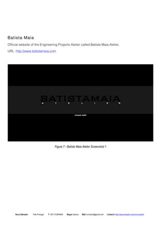 Batista Maia 
Official website of the Engineering Projects Atelier called Batista Maia Atelier. 
URL: http://www.batistamaia.com 
Figure 7 - Batista Maia Atelier Screenshot 1 
Nuno Salvador Fafe Portugal T +351 912844804 Skype iruleonu Mail nunoslvdr@gmail.com Linked.in http://www.linkedin.com/in/nunoslvdr 
 