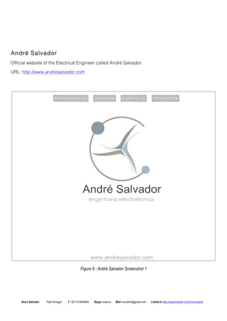 Andr Salvador 
Official website of the Electrical Engineer called Andr Salvador. 
URL: http://www.andresalvador.com 
Figure 8 - Andr Salvador Screenshot 1 
Nuno Salvador Fafe Portugal T +351 912844804 Skype iruleonu Mail nunoslvdr@gmail.com Linked.in http://www.linkedin.com/in/nunoslvdr 
 