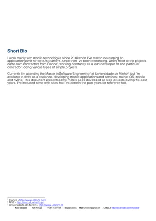 Short Bio 
I work mainly with mobile technologies since 2010 when Ive started developing an 
application/game for the iOS platform. Since then Ive been freelancing, where most of the projects 
came from contractors from Elance1, working constantly as a lead developer for one particular 
contractor, doing various types of simple projects. 
Currently Im attending the Master in Software Engineering2 at Universidade do Minho3, but Im 
available to work as a freelance, developing mobile applications and services - native iOS, mobile 
and hybrid. This document presents some mobile apps developed as side-projects during the past 
years. Ive included some web sites that Ive done in the past years for reference too. 
1 Elance - http://www.elance.com 
2 MSE - http://msc.di.uminho.pt 
3 Universidade do Minho - http://www.uminho.pt 
Nuno Salvador Fafe Portugal T +351 912844804 Skype iruleonu Mail nunoslvdr@gmail.com Linked.in http://www.linkedin.com/in/nunoslvdr 
 