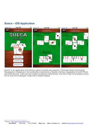 Sueca C iOS Application 
Sueca4 is an application mimicking a game of cards very popular in Portugal, Brazil and Angola. 
Developed in Objective-C the component implements a flexible interface, adaptable for both iPhone 
and iPad devices. There are two modes of playing implemented, one solo mode to be played versus 
the AI and one multiplayer mode thats network based. 
4 Sueca - http://www.sueca4ios.com 
Nuno Salvador Fafe Portugal T +351 912844804 Skype iruleonu Mail nunoslvdr@gmail.com Linked.in http://www.linkedin.com/in/nunoslvdr 
 