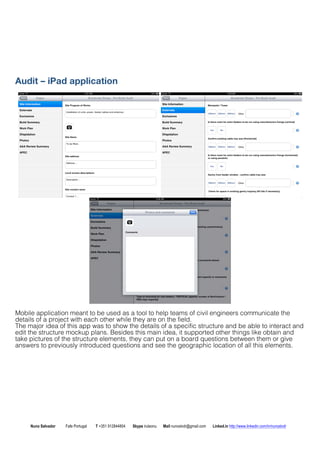 Audit C iPad application 
Mobile application meant to be used as a tool to help teams of civil engineers communicate the 
details of a project with each other while they are on the field. 
The major idea of this app was to show the details of a specific structure and be able to interact and 
edit the structure mockup plans. Besides this main idea, it supported other things like obtain and 
take pictures of the structure elements, they can put on a board questions between them or give 
answers to previously introduced questions and see the geographic location of all this elements. 
Nuno Salvador Fafe Portugal T +351 912844804 Skype iruleonu Mail nunoslvdr@gmail.com Linked.in http://www.linkedin.com/in/nunoslvdr 
 