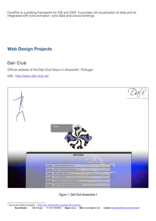 CorePlot is a plotting framework for iOS and OSX. It provides 2d visualization of data and its 
integrated with core animation, core data and cocoa bindings. 
Web Design Projects 
Dal i Club 
Official website of the Dali Club Disco in Amarante7, Portugal. 
URL: http://www.dali-club.net 
Figure 1 - Dali Club Screenshot 1 
7 Amarante Municipality - http://en.wikipedia.org/wiki/Amarante 
Nuno Salvador Fafe Portugal T +351 912844804 Skype iruleonu Mail nunoslvdr@gmail.com Linked.in http://www.linkedin.com/in/nunoslvdr 
 