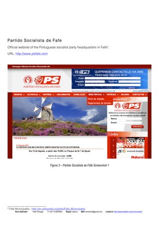 Partido Socialista de Fafe 
Official website of the Portuguese socialist party headquarters in Fafe8. 
URL: http://www.psfafe.com 
Figure 3 C Partido Socialista de Fafe Screenshot 1 
8 Fafe Municipality - http://en.wikipedia.org/wiki/Fafe_Municipality 
Nuno Salvador Fafe Portugal T +351 912844804 Skype iruleonu Mail nunoslvdr@gmail.com Linked.in http://www.linkedin.com/in/nunoslvdr 
 