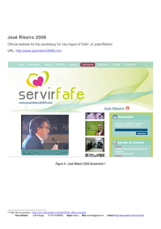 Jos Ribeiro 2009 
Official website for the candidacy for city mayor of Fafe9, of Jos Ribeiro. 
URL: http://www.joseribeiro2009.com 
Figure 4 - Jos Ribeiro 2009 Screenshot 1 
9 Fafe Municipality - http://en.wikipedia.org/wiki/Fafe_Municipality 
Nuno Salvador Fafe Portugal T +351 912844804 Skype iruleonu Mail nunoslvdr@gmail.com Linked.in http://www.linkedin.com/in/nunoslvdr 
 